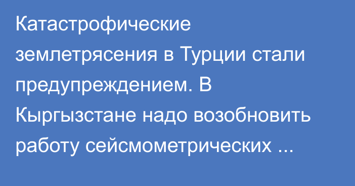 Катастрофические землетрясения в Турции стали предупреждением. В Кыргызстане надо возобновить работу сейсмометрических станций, - директор НИИ Р.Мендикеев