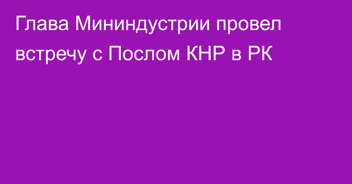 Глава Мининдустрии провел встречу с Послом КНР в РК