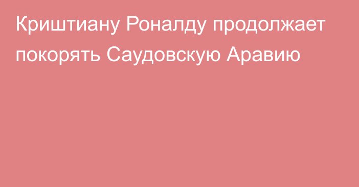 Криштиану Роналду продолжает покорять Саудовскую Аравию