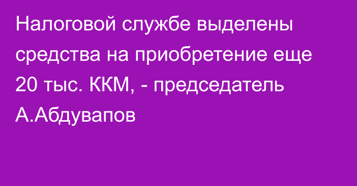 Налоговой службе выделены средства на приобретение еще 20 тыс. ККМ, - председатель А.Абдувапов