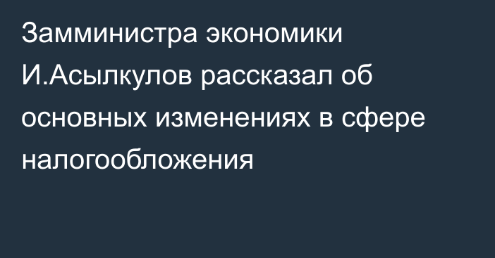 Замминистра экономики И.Асылкулов рассказал об основных изменениях в сфере налогообложения