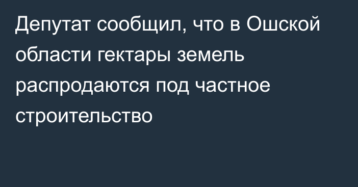 Депутат сообщил, что в Ошской области гектары земель распродаются под частное строительство