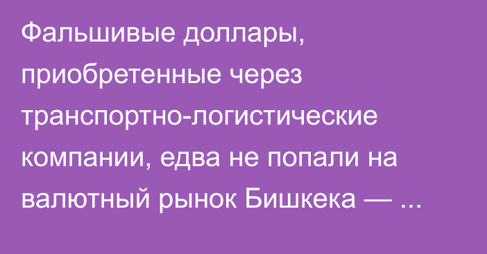 Фальшивые доллары, приобретенные через транспортно-логистические компании, едва не попали на валютный рынок Бишкека — подробности