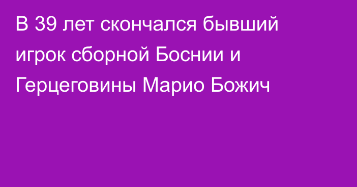 В 39 лет скончался бывший игрок сборной Боснии и Герцеговины Марио Божич