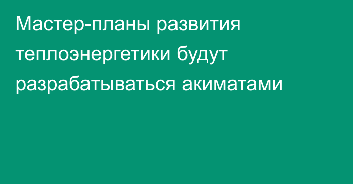 Мастер-планы развития теплоэнергетики будут разрабатываться акиматами