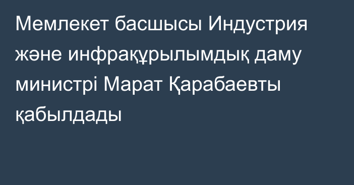 Мемлекет басшысы Индустрия және инфрақұрылымдық даму министрі Марат Қарабаевты қабылдады