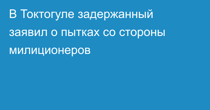 В Токтогуле задержанный заявил о пытках со стороны милиционеров