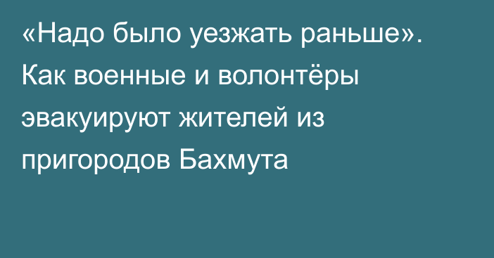 «Надо было уезжать раньше». Как военные и волонтёры эвакуируют жителей из пригородов Бахмута