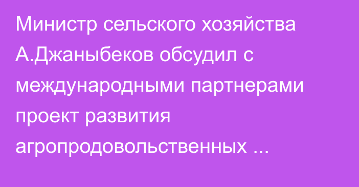 Министр сельского хозяйства А.Джаныбеков обсудил с международными партнерами проект развития агропродовольственных кластеров