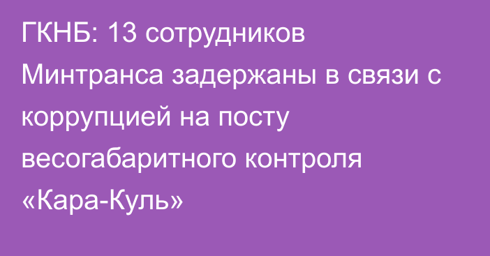 ГКНБ: 13 сотрудников Минтранса задержаны в связи с коррупцией на посту весогабаритного контроля  «Кара-Куль»