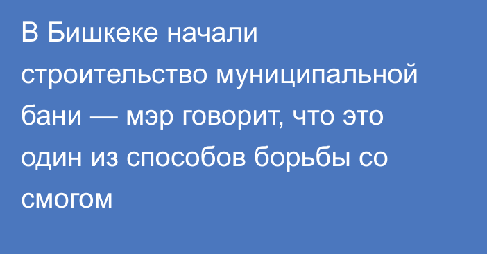 В Бишкеке начали строительство муниципальной бани — мэр говорит, что это один из способов борьбы со смогом