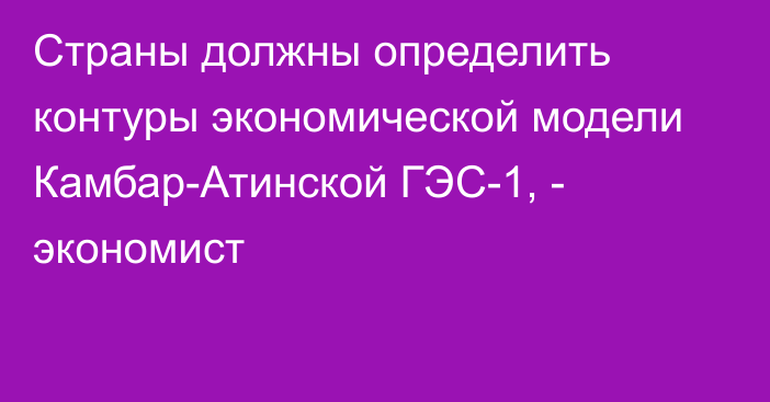 Страны должны определить контуры экономической модели Камбар-Атинской ГЭС-1, - экономист