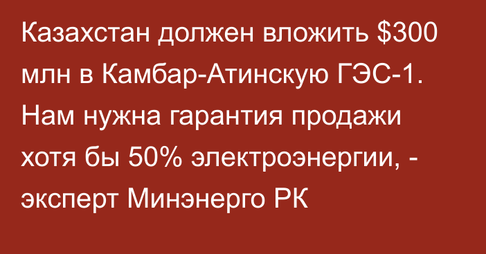 Казахстан должен вложить $300 млн в Камбар-Атинскую ГЭС-1. Нам нужна гарантия продажи хотя бы 50% электроэнергии, - эксперт Минэнерго РК