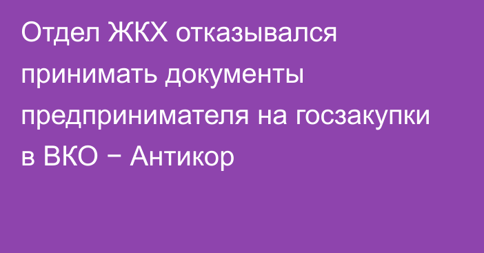 Отдел ЖКХ отказывался принимать документы предпринимателя на госзакупки в ВКО − Антикор