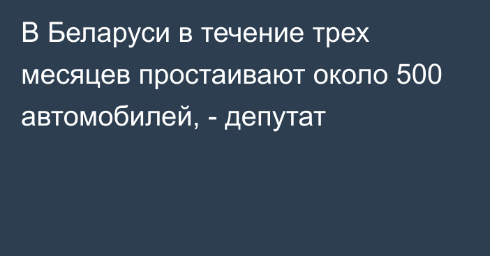 В Беларуси в течение трех месяцев простаивают около 500 автомобилей, - депутат