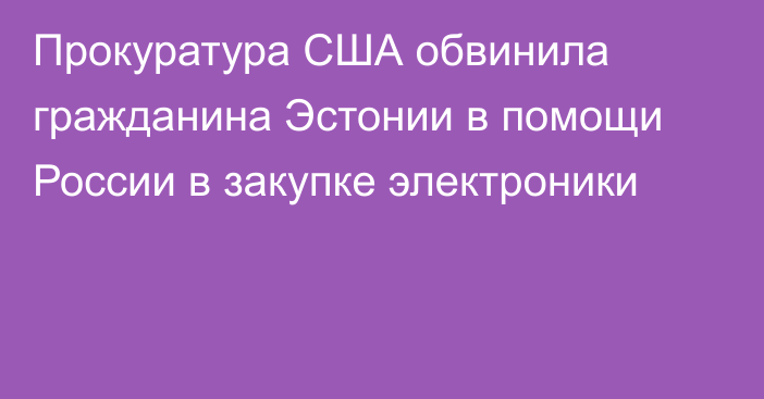 Прокуратура США обвинила гражданина Эстонии в помощи России в закупке электроники