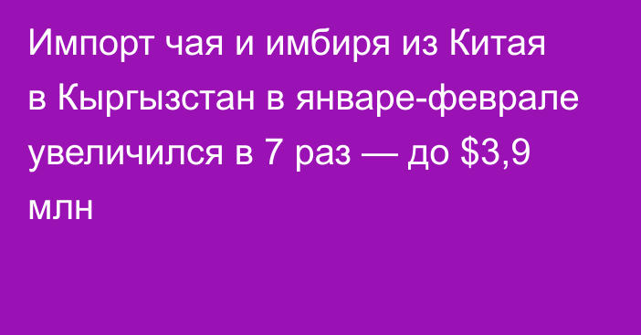 Импорт чая и имбиря из Китая в Кыргызстан в январе-феврале увеличился в 7 раз — до $3,9 млн