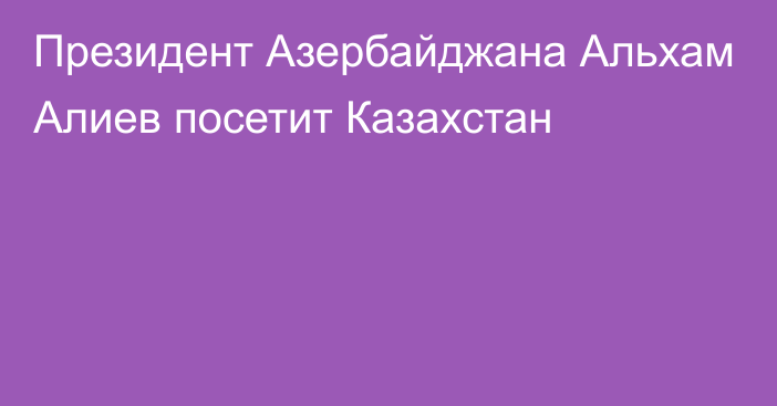 Президент Азербайджана Альхам Алиев посетит Казахстан