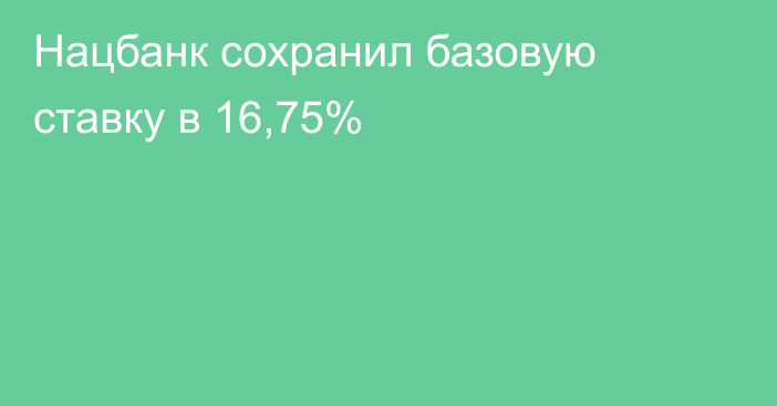 Нацбанк сохранил базовую ставку в 16,75%