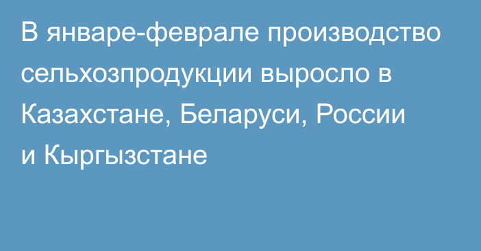 В январе-феврале производство сельхозпродукции выросло в  Казахстане, Беларуси, России и Кыргызстане