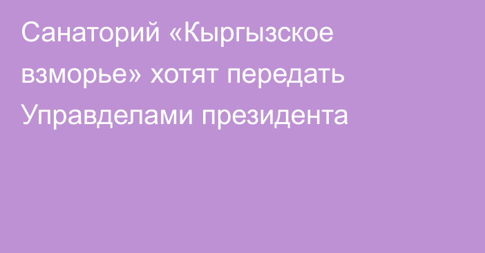 Санаторий «Кыргызское взморье» хотят передать Управделами президента