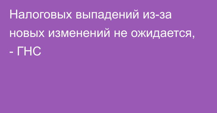 Налоговых выпадений из-за новых изменений не ожидается, - ГНС