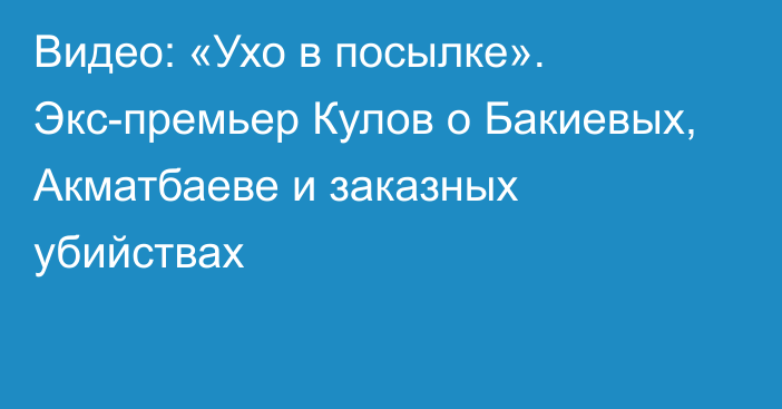 Видео: «Ухо в посылке». Экс-премьер Кулов о Бакиевых, Акматбаеве и заказных убийствах