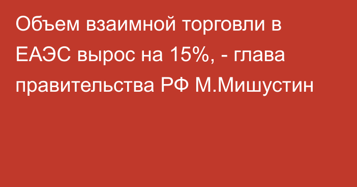 Объем взаимной торговли в ЕАЭС вырос на 15%, - глава правительства РФ М.Мишустин