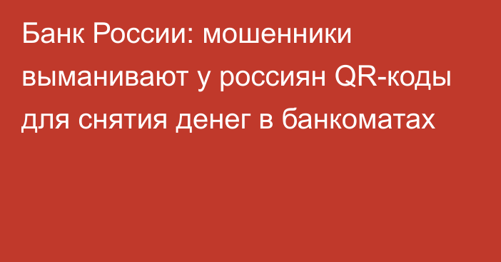 Банк России: мошенники выманивают у россиян QR-коды для снятия денег в банкоматах