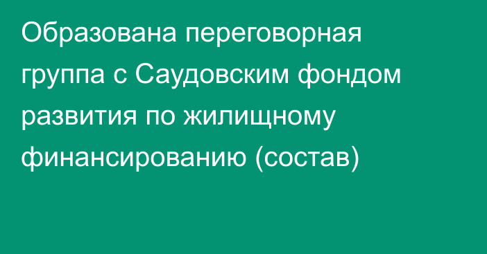 Образована переговорная группа с Саудовским фондом развития  по жилищному финансированию (состав)