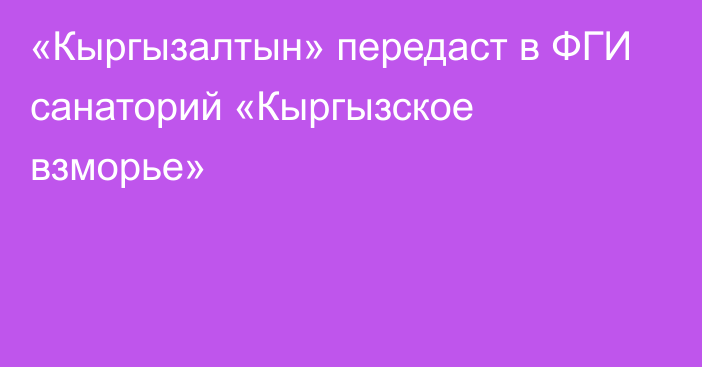 «Кыргызалтын» передаст в ФГИ санаторий «Кыргызское взморье»