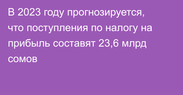 В 2023 году прогнозируется, что поступления по налогу на прибыль составят 23,6 млрд  сомов