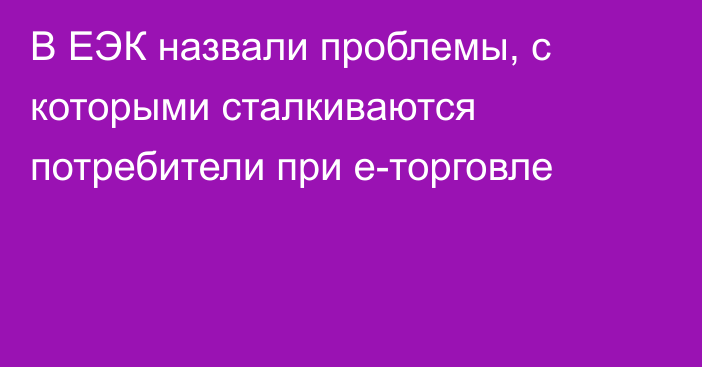 В ЕЭК назвали проблемы, с которыми сталкиваются потребители при е-торговле