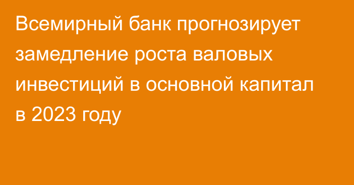 Всемирный банк прогнозирует замедление роста валовых инвестиций в основной капитал в 2023 году