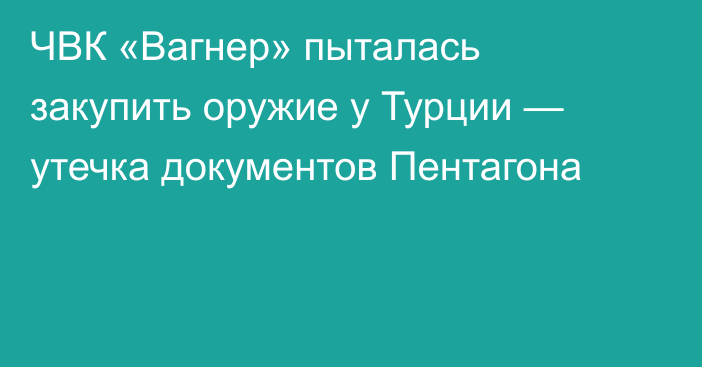 ЧВК «Вагнер» пыталась закупить оружие у Турции — утечка документов Пентагона