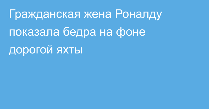 Гражданская жена Роналду показала бедра на фоне дорогой яхты