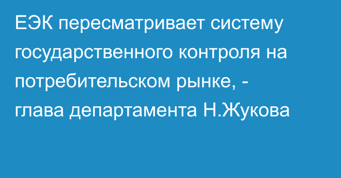 ЕЭК пересматривает систему государственного контроля на потребительском рынке, - глава департамента Н.Жукова