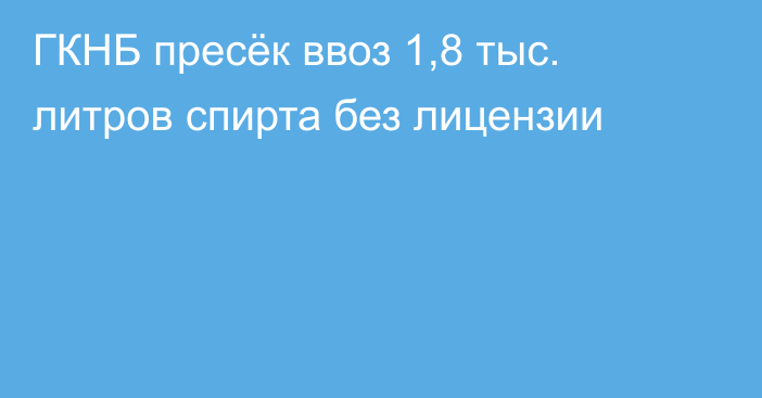 ГКНБ пресёк ввоз 1,8 тыс. литров спирта без лицензии