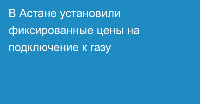 В Астане установили фиксированные цены на подключение к газу