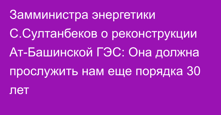 Замминистра энергетики С.Султанбеков о реконструкции Ат-Башинской ГЭС: Она должна прослужить нам еще порядка 30 лет