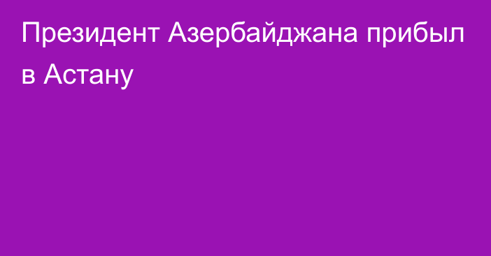 Президент Азербайджана прибыл в Астану