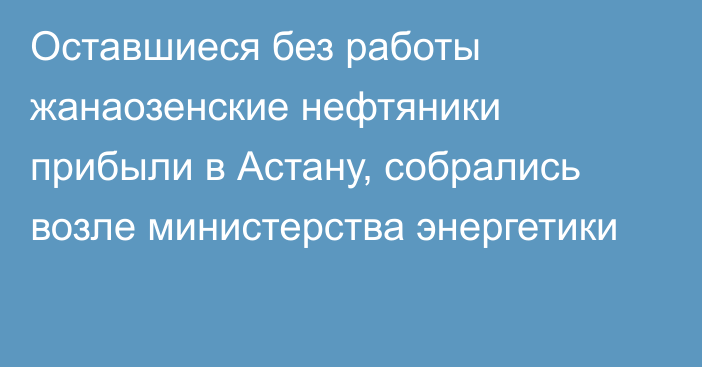 Оставшиеся без работы жанаозенские нефтяники прибыли в Астану, собрались возле министерства энергетики