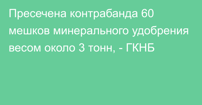 Пресечена контрабанда 60 мешков минерального удобрения весом около 3 тонн, - ГКНБ