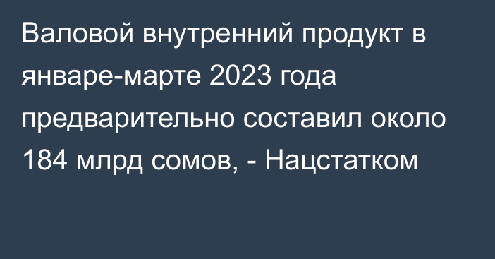 Валовой внутренний продукт в январе-марте 2023 года предварительно составил около 184 млрд сомов, - Нацстатком