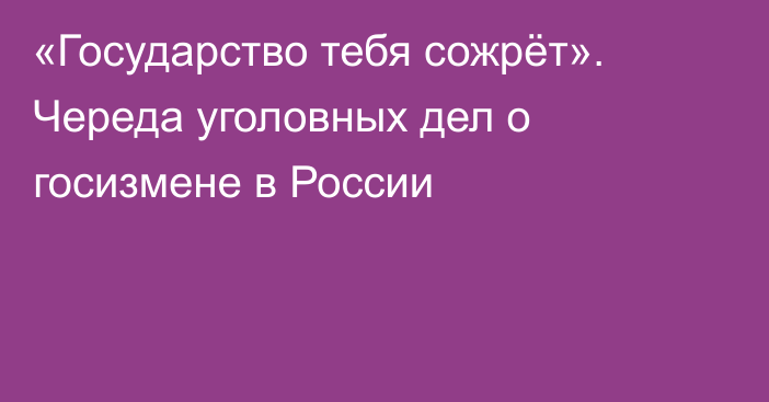 «Государство тебя сожрёт». Череда уголовных дел о госизмене в России