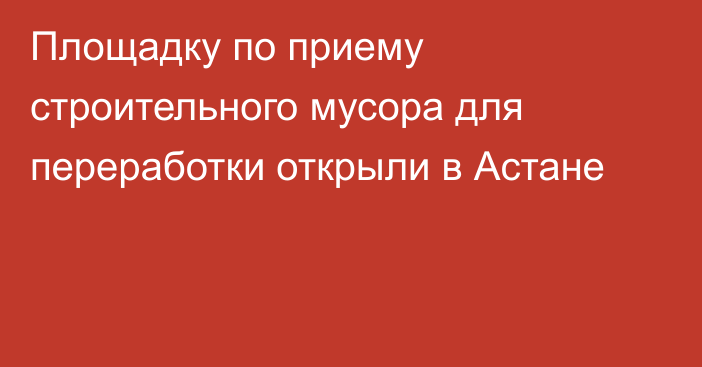 Площадку по приему строительного мусора для переработки открыли в Астане