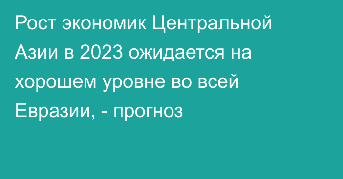 Рост экономик Центральной Азии в 2023 ожидается на хорошем уровне во всей Евразии, - прогноз