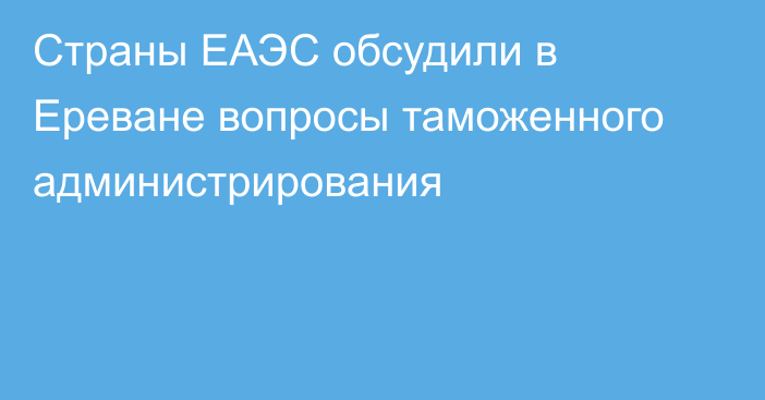 Страны ЕАЭС обсудили в Ереване вопросы таможенного администрирования