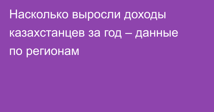 Насколько выросли доходы казахстанцев за год – данные по регионам