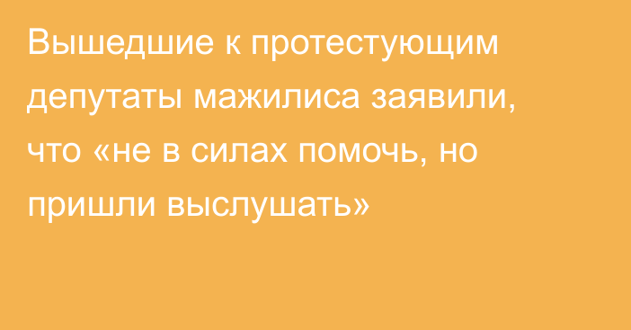 Вышедшие к протестующим депутаты мажилиса заявили, что «не в силах помочь, но пришли выслушать»